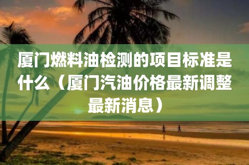 厦门燃料油检测的项目标准是什么（厦门汽油价格最新调整最新消息）