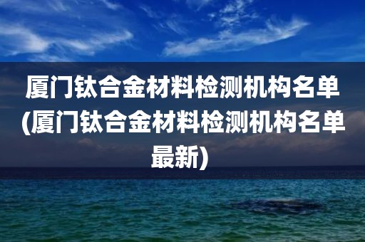 厦门钛合金材料检测机构名单(厦门钛合金材料检测机构名单最新) 