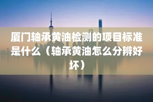 厦门轴承黄油检测的项目标准是什么（轴承黄油怎么分辨好坏）