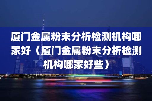 厦门金属粉末分析检测机构哪家好（厦门金属粉末分析检测机构哪家好些）