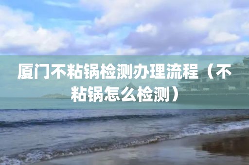 厦门不粘锅检测办理流程（不粘锅怎么检测）