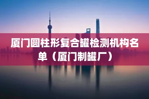 厦门圆柱形复合罐检测机构名单（厦门制罐厂）